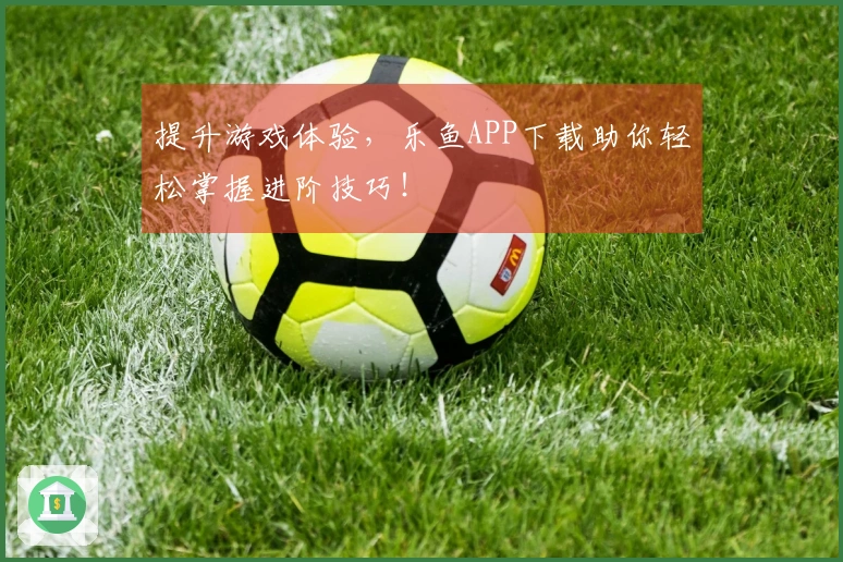 提升游戏体验，乐鱼APP下载助你轻松掌握进阶技巧！
