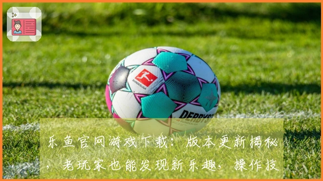 乐鱼官网游戏下载：版本更新揭秘，老玩家也能发现新乐趣，操作技巧一览