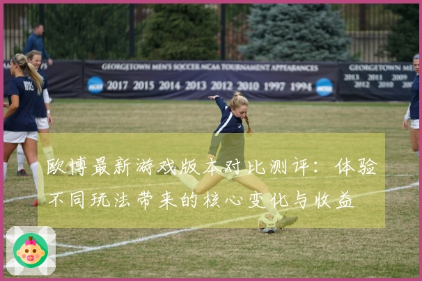 欧博最新游戏版本对比测评：体验不同玩法带来的核心变化与收益
