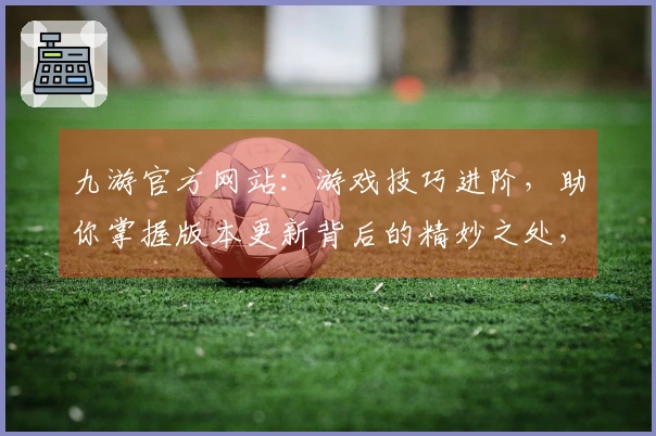 九游官方网站：游戏技巧进阶，助你掌握版本更新背后的精妙之处，提升实战收益