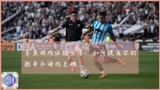 乐鱼游戏体验分享：如何提高你的胜率和游戏乐趣