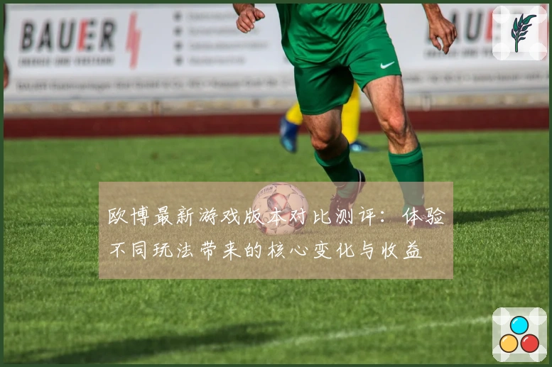 欧博最新游戏版本对比测评：体验不同玩法带来的核心变化与收益