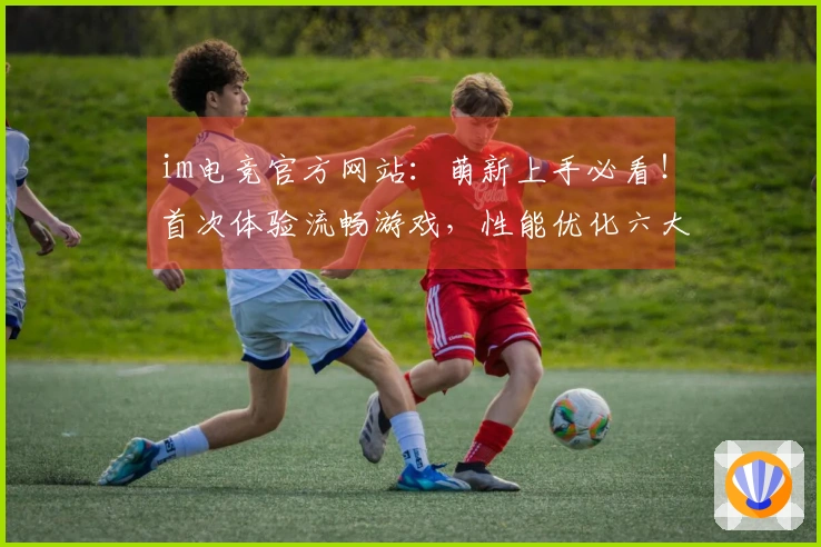 im电竞官方网站：萌新上手必看！首次体验流畅游戏，性能优化六大秘诀全掌握
