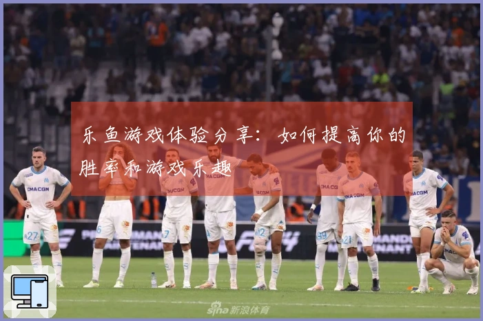 乐鱼游戏体验分享：如何提高你的胜率和游戏乐趣